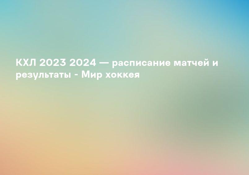 КХЛ 2023 2024 — расписание матчей и результаты - Мир хоккея