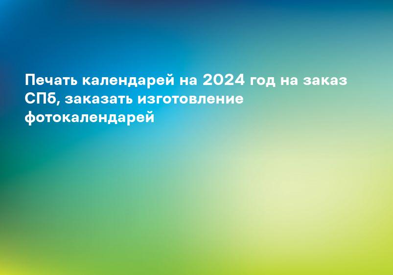 Печать календарей на 2024 год на заказ СПб, заказать изготовление фотокалендарей