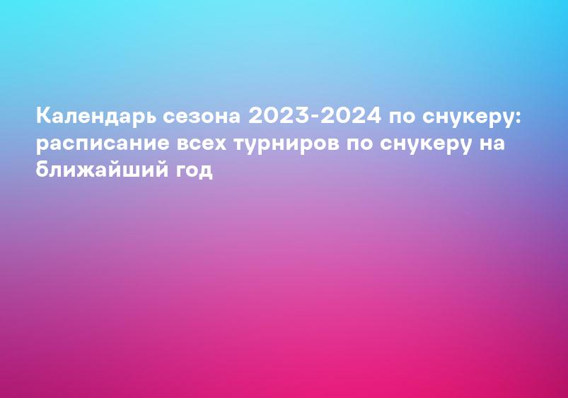 Календарь сезона 2023-2024 по снукеру: расписание всех турниров по снукеру на ближайший год