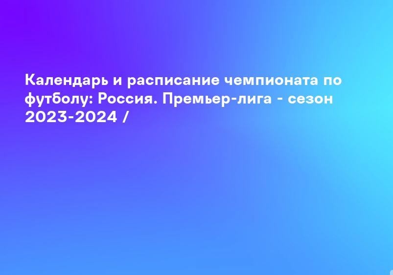 Календарь и расписание чемпионата по футболу: Россия. Премьер-лига - сезон 2023-2024 /