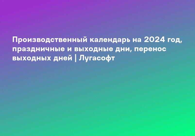 Производственный календарь на 2024 год, праздничные и выходные дни, перенос выходных дней | Лугасофт