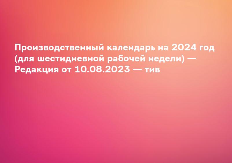 Производственный календарь на 2024 год (для шестидневной рабочей недели) — Редакция от 10.08.2023 — тив