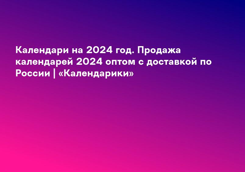 Календари на 2024 год. Продажа календарей 2024 оптом с доставкой по России | «Календарики»