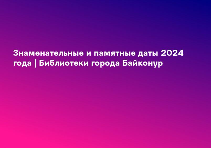 Знаменательные и памятные даты 2024 года | Библиотеки города Байконур