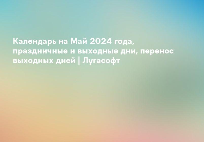 Календарь на Май 2024 года, праздничные и выходные дни, перенос выходных дней | Лугасофт