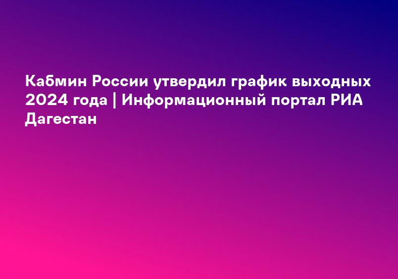 Кабмин России утвердил график выходных 2024 года | Информационный портал РИА Дагестан