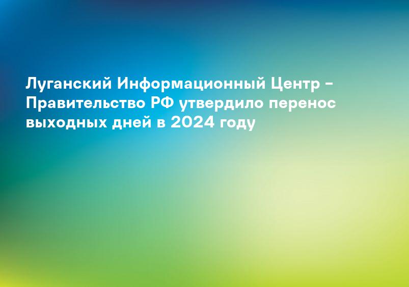 Луганский Информационный Центр – Правительство РФ утвердило перенос выходных дней в 2024 году