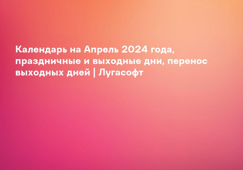 Календарь на Апрель 2024 года, праздничные и выходные дни, перенос выходных дней | Лугасофт