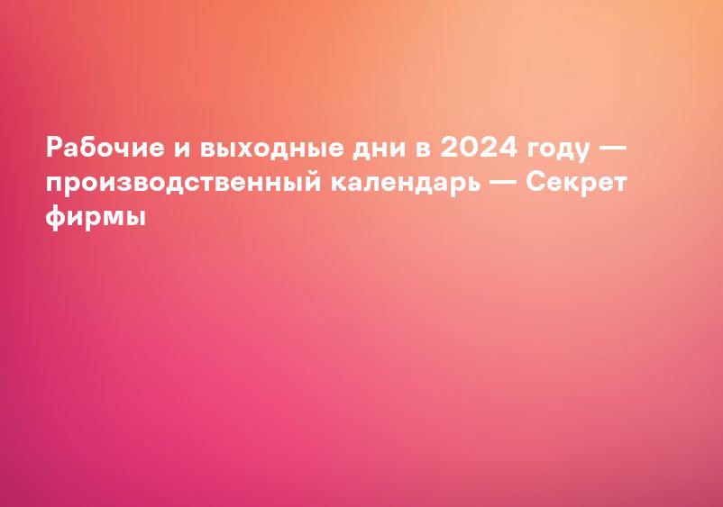 Рабочие и выходные дни в 2024 году — производственный календарь — Секрет фирмы