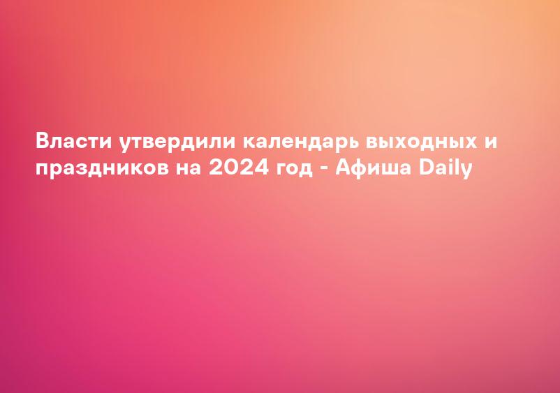Власти утвердили календарь выходных и праздников на 2024 год - Афиша Daily