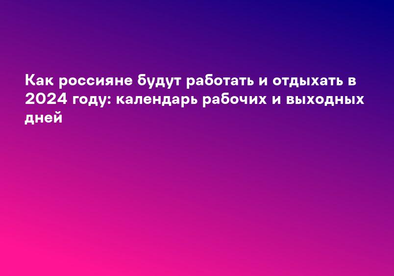 Как россияне будут работать и отдыхать в 2024 году: календарь рабочих и выходных дней