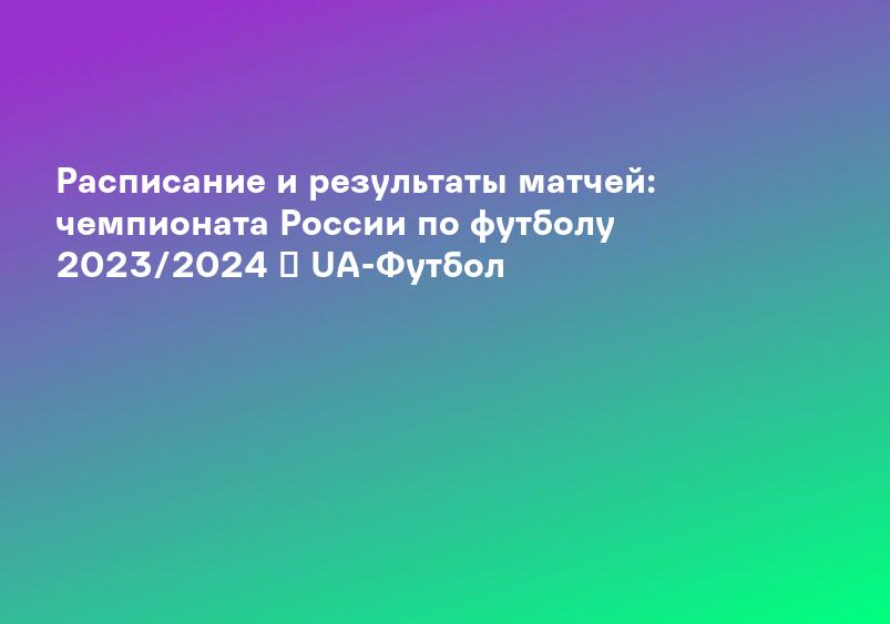 Расписание и результаты матчей: чемпионата России по футболу 2023/2024 ᐉ UA-Футбол