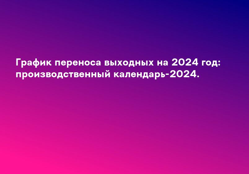 График переноса выходных на 2024 год: производственный календарь-2024.