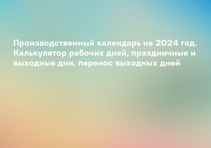 Производственный календарь на 2024 год. Калькулятор рабочих дней, праздничные и выходные дни, перенос выходных дней