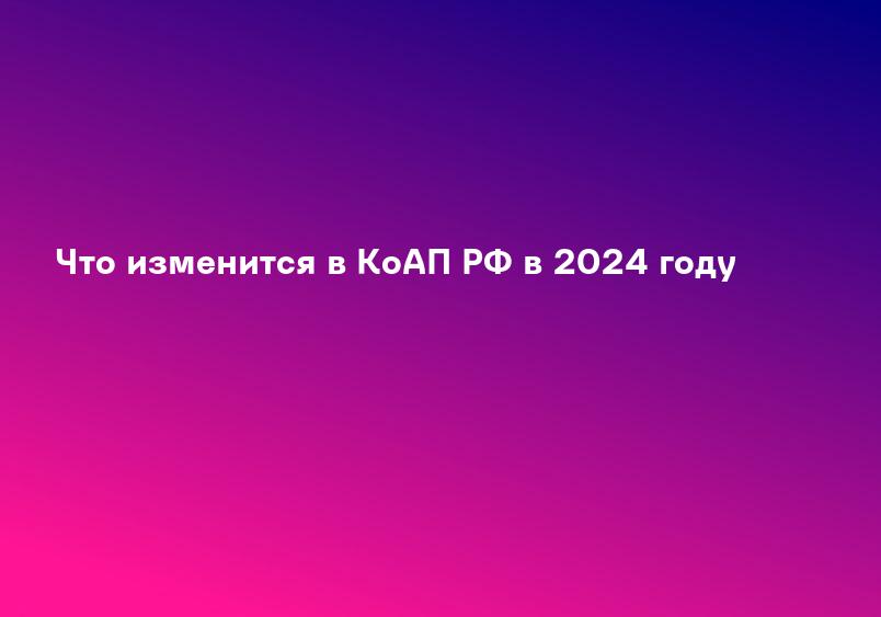 Что изменится в КоАП РФ в 2024 году