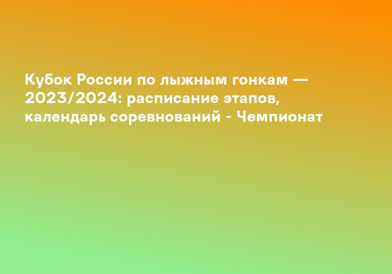 Кубок России по лыжным гонкам — 2023/2024: расписание этапов, календарь соревнований - Чемпионат