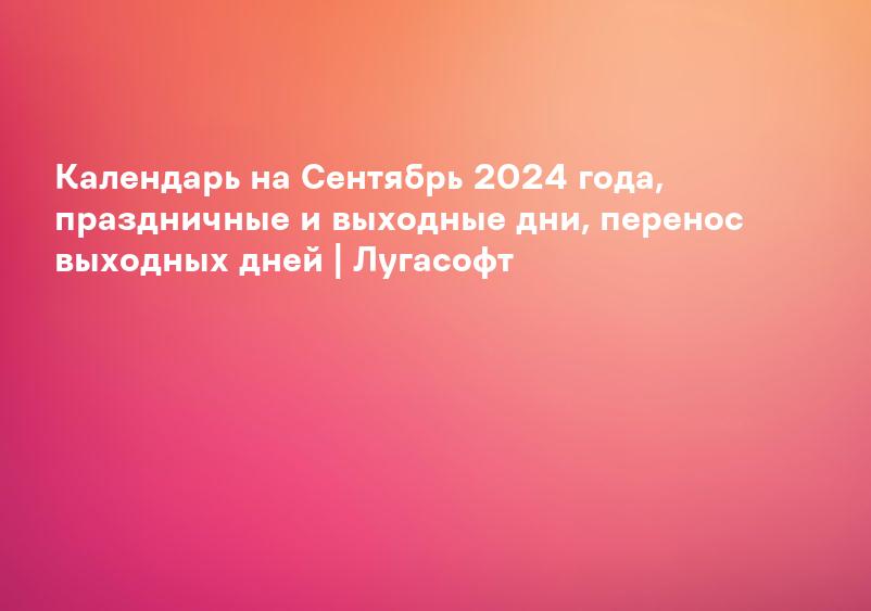 Календарь на Сентябрь 2024 года, праздничные и выходные дни, перенос выходных дней | Лугасофт