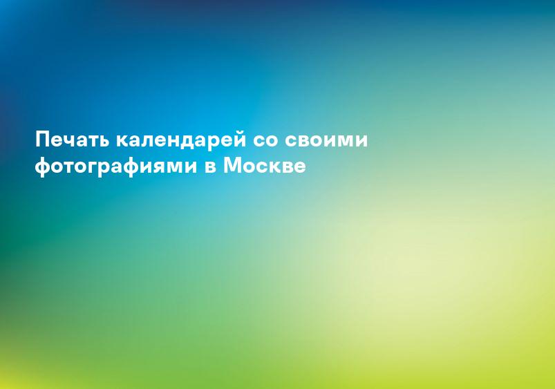 Печать календарей со своими фотографиями в Москве