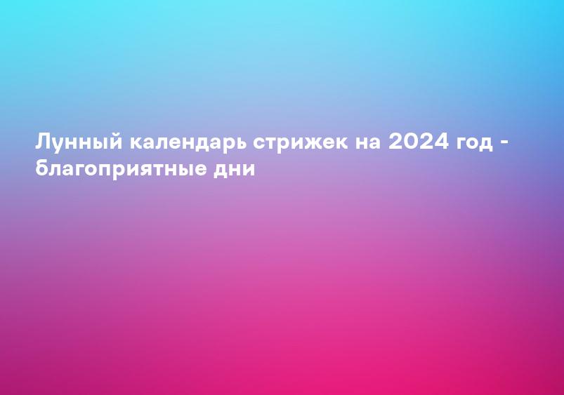 Лунный календарь стрижек на 2024 год - благоприятные дни