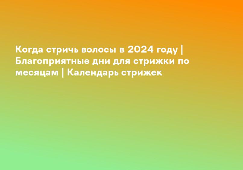Когда стричь волосы в 2024 году | Благоприятные дни для стрижки по месяцам | Календарь стрижек